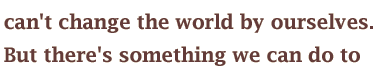 can't change the world by ourselves. But there's something we can do to